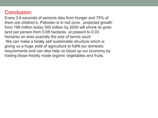 Conclusion:
Every 3.6 seconds of persons dies from hunger and 75% of
them are children’s. Pakistan is in red zone , projected growth
from 196 million today 345 million by 2050 will shrink its grain
land per person from 0.08 hectares at present to 0.03
hectares an area scarcely the size of tennis court.
We can make a totally self sustainable structure which is
giving us a huge yield of agriculture to fulfill our domestic
requirements and can also help us boost up our economy by
trading those freshly made organic vegetables and fruits.
 