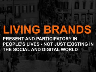 LIVING BRANDS
PRESENT AND PARTICIPATORY IN
PEOPLE’S LIVES - NOT JUST EXISTING IN
THE SOCIAL AND DIGITAL WORLD
 