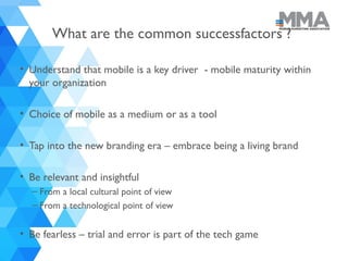 What are the common successfactors ?
• Understand that mobile is a key driver - mobile maturity within
your organization
• Choice of mobile as a medium or as a tool
• Tap into the new branding era – embrace being a living brand
• Be relevant and insightful
– From a local cultural point of view
– From a technological point of view
• Be fearless – trial and error is part of the tech game
 