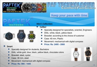 Men’s Collection:
 Caliber
 Specially designed for specialists, scientist, Engineers
 DIAL: white, black, yellow black
 Bracelet: according to the choice of customer
 Case: 40 mm, Plastic
 Movement: mechanical with digital compass
 Price: Rs: 2495 - 2995
12
 Smart
 Specially designed for students, Bachelors
 DIAL: white gold, blue, black, yellow black, chocolate colors
 Bracelet: steel, oyster
 Case: 38 mm, steel
 Movement: mechanical with digital compass
 Price: Rs: 995 - 1445
 