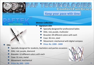 Women Collection:
 Signature slim
 Specially designed for professional ladies
 DIAL: red, purple, multicolor
 Bracelet: 09 different colors with each
 Case: 36 mm, steel
 Movement: mechanical with digital compass
 Price: Rs: 1999 - 2499
13
 Chic
 Specially designed for students, bachelors and parties occasions
 DIAL: red, purple, diamond
 Bracelet: 12 different colors with each
 Case: 31 mm, metal
 Movement: mechanical
 Price: Rs: 995 - 1295
 