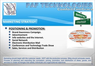  POSITIONING & PROMOTION:
 Brand Awareness Campaign.
 Advertisement
 Info websites and the internet.
 Social Network
 Electronic Distribution Mail
 Conferences and Technology Trade Show
 Sales, Services and Distribution
MARKETING STRATEGY:
Marketing should begin with the customer needs - NOT with the production process. Mktg should anticipate needs.
Process of planning and executing the conception, pricing, promotion, and distribution of ideas, goods, and
services to create exchanges that satisfy individuals and organizational objectives
14
 