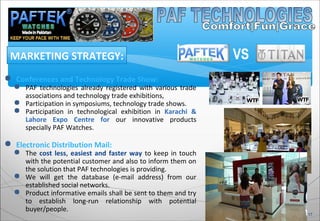  Conferences and Technology Trade Show:
 PAF technologies already registered with various trade
associations and technology trade exhibitions,
 Participation in symposiums, technology trade shows.
 Participation in technological exhibition in Karachi &
Lahore Expo Centre for our innovative products
specially PAF Watches.
 Electronic Distribution Mail:
 The cost less, easiest and faster way to keep in touch
with the potential customer and also to inform them on
the solution that PAF technologies is providing.
 We will get the database (e-mail address) from our
established social networks.
 Product informative emails shall be sent to them and try
to establish long-run relationship with potential
buyer/people.
MARKETING STRATEGY:
17
VS
 