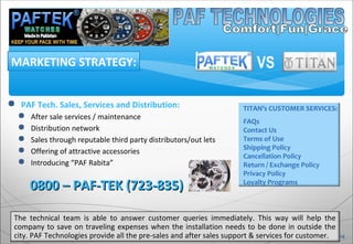  PAF Tech. Sales, Services and Distribution:
 After sale services / maintenance
 Distribution network
 Sales through reputable third party distributors/out lets
 Offering of attractive accessories
 Introducing “PAF Rabita”
MARKETING STRATEGY:
0800 – PAF-TEK (723-835)0800 – PAF-TEK (723-835)
The technical team is able to answer customer queries immediately. This way will help the
company to save on traveling expenses when the installation needs to be done in outside the
city. PAF Technologies provide all the pre-sales and after sales support & services for customer. 18
TITAN’s CUSTOMER SERVICES:
FAQs
Contact Us
Terms of Use
Shipping Policy
Cancellation Policy
Return / Exchange Policy
Privacy Policy
Loyalty Programs
VS
 