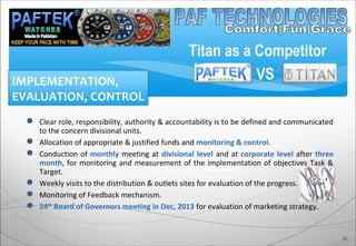  Clear role, responsibility, authority & accountability is to be defined and communicated
to the concern divisional units.
 Allocation of appropriate & justified funds and monitoring & control.
 Conduction of monthly meeting at divisional level and at corporate level after three
month, for monitoring and measurement of the implementation of objectives Task &
Target.
 Weekly visits to the distribution & outlets sites for evaluation of the progress.
 Monitoring of Feedback mechanism.
 24th
Board of Governors meeting in Dec, 2013 for evaluation of marketing strategy.
IMPLEMENTATION,
EVALUATION, CONTROL
20
Titan as a Competitor
VS
 