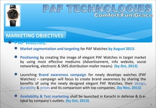  PAF Watches:
 Market segmentation and targeting for PAF Watches by August 2013.
 Positioning by creating the image of elegant PAF Watches in target market
by using most effective mediums (Advertisement, info website, social
networking, electronic & SMS distribution mailer means) (by Oct, 2013)
 Launching Brand awareness campaign for newly develops watches (PAF
Watches) – campaign will focus to create brand awareness by sharing the
benefits of using the newly designed elegant PAF Watches, their design,
durability & prices and its comparison with top companies. (by Nov, 2013)
 Availability & Test marketing shall be launched in Karachi in defense & G-e-
Iqbal by company’s outlets. (by Oct, 2013)
MARKETING OBJECTIVES:
3
 