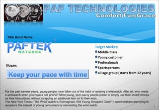 Title Band Name:
5
Slogan:
For the past several years, young people have fallen out of the habit of wearing a wristwatch. After all, who needs
a wristwatch when you have a cell phone? Most young, tech-savvy people prefer to simply use their smart phones
as their time pieces, without strapping an additional item on to their wrist.
The New York Times (“The Wrist Watch is Reimagined. Will Young Shoppers Care?”), watch makers are trying to
recapture the interest of young consumers by reinventing the wrist watch.
Target Market:
Middle Class
Young customer
Professionals
Sportspersons
all age group (starts from 12 years)
 