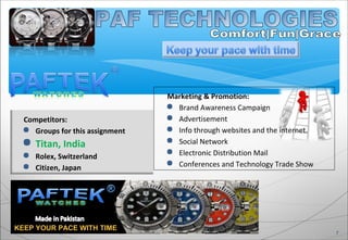 Competitors:
 Groups for this assignment
 Titan, India
 Rolex, Switzerland
 Citizen, Japan
7
KEEP YOUR PACE WITH TIME
Marketing & Promotion:
 Brand Awareness Campaign
 Advertisement
 Info through websites and the internet.
 Social Network
 Electronic Distribution Mail
 Conferences and Technology Trade Show
 