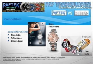 8
in the world of sports, athletes and timekeepers do share a lot in common. That is why CITIZEN has played
a major role in sponsoring some of the world’s most prestigious events and tracking outstanding
performances around the globe.
Competitor’s brands
 Titan India
 Rolex Japan
 Citizen, Japan
Titan
India
Rolex
Switzerland
Competitors
VS
 