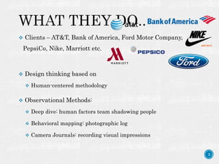 3
 Clients – AT&T, Bank of America, Ford Motor Company,
PepsiCo, Nike, Marriott etc.
 Design thinking based on
 Human-centered methodology
 Observational Methods:
 Deep dive: human factors team shadowing people
 Behavioral mapping: photographic log
 Camera Journals: recording visual impressions
 