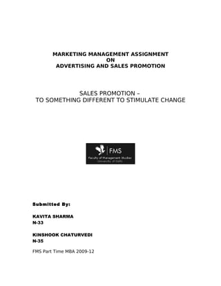 MARKETING MANAGEMENT ASSIGNMENT
                       ON
         ADVERTISING AND SALES PROMOTION




             SALES PROMOTION –
 TO SOMETHING DIFFERENT TO STIMULATE CHANGE




Submitted By:

KAVITA SHARMA
N-33

KINSHOOK CHATURVEDI
N-35

FMS Part Time MBA 2009-12
 