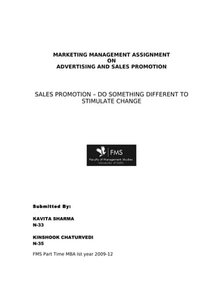 MARKETING MANAGEMENT ASSIGNMENT
                       ON
         ADVERTISING AND SALES PROMOTION




SALES PROMOTION – DO SOMETHING DIFFERENT TO
             STIMULATE CHANGE




Submitted By:

KAVITA SHARMA
N-33

KINSHOOK CHATURVEDI
N-35

FMS Part Time MBA Ist year 2009-12
 