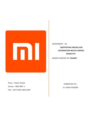 ASSIGNMENT: - 02.
“IDENTIFYING PRICING AND
DISTRIBUTION MIX OF VARIOUS
PRODUCTS”.
PROJECT REPORT ON “XIAOMI”.
Name – Omkar Kodak
Section – MBA MKT -1
UID – 2019-2005-0001-0007
SUBMITTED TO: -
Dr. VINAY NANDRE
 
