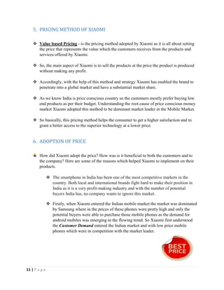 11 | P a g e
5. PRICING METHOD OF XIAOMI
 Value based Pricing - is the pricing method adopted by Xiaomi as it is all about setting
the price that represents the value which the customers receives from the products and
services offered by Xiaomi.
 So, the main aspect of Xiaomi is to sell the products at the price the product is produced
without making any profit.
 Accordingly, with the help of this method and strategy Xiaomi has enabled the brand to
penetrate into a global market and have a substantial market share.
 As we know India is price conscious country so the customers mostly prefer buying low
end products as per their budget. Understanding the root cause of price conscious money
market Xiaomi adopted this method to be dominant market leader in the Mobile Market.
 So basically, this pricing method helps the consumer to get a higher satisfaction and to
grant a better access to the superior technology at a lower price.
6. ADOPTION OF PRICE
How did Xiaomi adopt the price? How was is it beneficial to both the customers and to
the company? Here are some of the reasons which helped Xiaomi to implement on their
products.
 The smartphone in India has been one of the most competitive markets in the
country. Both local and international brands fight hard to make their position in
India as it is a very profit-making industry and with the number of potential
buyers India has, no company wants to ignore this market.
 Firstly, when Xiaomi entered the Indian mobile market the market was dominated
by Samsung where in the prices of these phones were pretty high and only the
potential buyers were able to purchase those mobile phones as the demand for
android mobiles was emerging in the flowing trend. So Xiaomi first understood
the Customer Demand entered the Indian market and with low price mobile
phones which were in competition with the market leader.
 