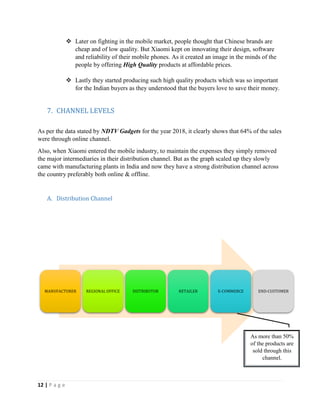 12 | P a g e
 Later on fighting in the mobile market, people thought that Chinese brands are
cheap and of low quality. But Xiaomi kept on innovating their design, software
and reliability of their mobile phones. As it created an image in the minds of the
people by offering High Quality products at affordable prices.
 Lastly they started producing such high quality products which was so important
for the Indian buyers as they understood that the buyers love to save their money.
7. CHANNEL LEVELS
As per the data stated by NDTV Gadgets for the year 2018, it clearly shows that 64% of the sales
were through online channel.
Also, when Xiaomi entered the mobile industry, to maintain the expenses they simply removed
the major intermediaries in their distribution channel. But as the graph scaled up they slowly
came with manufacturing plants in India and now they have a strong distribution channel across
the country preferably both online & offline.
A. Distribution Channel
MANUFACTURER REGIONAL OFFICE DISTRIBUTOR RETAILER E-COMMERCE END-CUSTOMER
As more than 50%
of the products are
sold through this
channel.
 