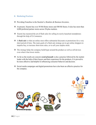 13 | P a g e
B. Marketing Practices
 Providing Franchise to the Stockist’s, Retailers & Business Investors.
 At present, Xiaomi has over 50 Mi Home stores and 500 Mi Stores. It also has more than
4,000 preferred partner stores across 50-plus markets.
 Xiaomi has mastered the art of flash sales for selling its newly launched smartphones
through the help of E-Commerce.
 A flash sale is when an online store offers substantial discounts or promotions for a very
short period of time. The main goals of a flash sale strategy are to get online shoppers to
impulse buy, to increase short-term sales, or to sell your surplus stock.
 The strategy helps the company build hype around the product as well as sell devices
even when it has lower stocks.
 As far as the results are concern word-of-mouth is also a practice followed by the market
leader with the help of their buyers and their experience for the products. It is proved to
be more affective and helpful in influencing consumer behavior and decision.
 Social media campaigns and digital promotions have also been an effective practice for
the company.
 