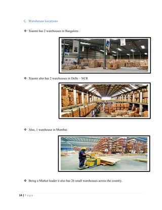 14 | P a g e
C. Warehouse Locations
 Xiaomi has 2 warehouses in Bangalore.
 Xiaomi also has 2 warehouses in Delhi – NCR
 Also, 1 warehouse in Mumbai.
 Being a Market leader it also has 26 small warehouses across the country.
 