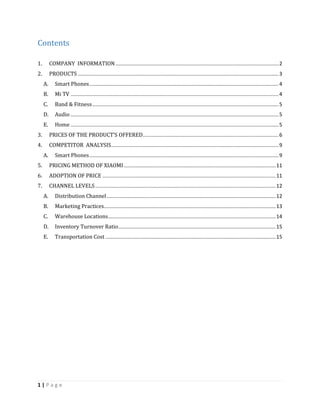 1 | P a g e
Contents
1. COMPANY INFORMATION.................................................................................................................2
2. PRODUCTS ...........................................................................................................................................3
A. Smart Phones...................................................................................................................................4
B. Mi TV ................................................................................................................................................4
C. Band & Fitness.................................................................................................................................5
D. Audio ................................................................................................................................................5
E. Home ................................................................................................................................................5
3. PRICES OF THE PRODUCT’S OFFERED..............................................................................................6
4. COMPETITOR ANALYSIS....................................................................................................................9
A. Smart Phones...................................................................................................................................9
5. PRICING METHOD OF XIAOMI .........................................................................................................11
6. ADOPTION OF PRICE ........................................................................................................................11
7. CHANNEL LEVELS.............................................................................................................................12
A. Distribution Channel.....................................................................................................................12
B. Marketing Practices.......................................................................................................................13
C. Warehouse Locations....................................................................................................................14
D. Inventory Turnover Ratio.............................................................................................................15
E. Transportation Cost ......................................................................................................................15
 