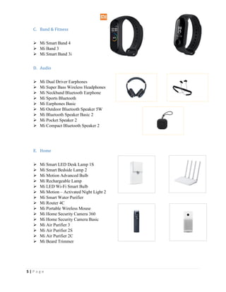 5 | P a g e
C. Band & Fitness
 Mi Smart Band 4
 Mi Band 3
 Mi Smart Band 3i
D. Audio
 Mi Dual Driver Earphones
 Mi Super Bass Wireless Headphones
 Mi Neckband Bluetooth Earphone
 Mi Sports Bluetooth
 Mi Earphones Basic
 Mi Outdoor Bluetooth Speaker 5W
 Mi Bluetooth Speaker Basic 2
 Mi Pocket Speaker 2
 Mi Compact Bluetooth Speaker 2
E. Home
 Mi Smart LED Desk Lamp 1S
 Mi Smart Bedside Lamp 2
 Mi Motion Advanced Bulb
 Mi Rechargeable Lamp
 Mi LED Wi-Fi Smart Bulb
 Mi Motion – Activated Night Light 2
 Mi Smart Water Purifier
 Mi Router 4C
 Mi Portable Wireless Mouse
 Mi Home Security Camera 360
 Mi Home Security Camera Basic
 Mi Air Purifier 3
 Mi Air Purifier 2S
 Mi Air Purifier 2C
 Mi Beard Trimmer
 