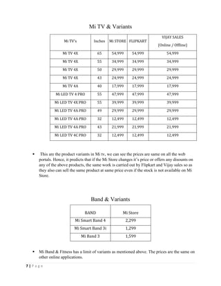 7 | P a g e
Mi TV's Inches Mi STORE FLIPKART
VIJAY SALES
(Online / Offline)
Mi TV 4X 65 54,999 54,999 54,999
Mi TV 4X 55 34,999 34,999 34,999
Mi TV 4X 50 29,999 29,999 29,999
Mi TV 4X 43 24,999 24,999 24,999
Mi TV 4A 40 17,999 17,999 17,999
Mi LED TV 4 PRO 55 47,999 47,999 47,999
Mi LED TV 4X PRO 55 39,999 39,999 39,999
Mi LED TV 4A PRO 49 29,999 29,999 29,999
Mi LED TV 4A PRO 32 12,499 12,499 12,499
Mi LED TV 4A PRO 43 21,999 21,999 21,999
Mi LED TV 4C PRO 32 12,499 12,499 12,499
 This are the product variants in Mi tv, we can see the prices are same on all the web
portals. Hence, it predicts that if the Mi Store changes it’s price or offers any disounts on
any of the above products, the same work is carried out by Flipkart and Vijay sales so as
they also can sell the same product at same price even if the stock is not available on Mi
Store.
 Mi Band & Fitness has a limit of variants as mentioned above. The prices are the same on
other online applications.
BAND Mi Store
Mi Smart Band 4 2,299
Mi Smart Band 3i 1,299
Mi Band 3 1,599
Mi TV & Variants
Band & Variants
 