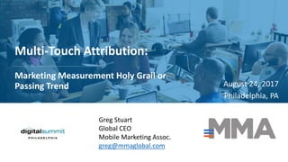 Multi-Touch Attribution:
Marketing Measurement Holy Grail or
Passing Trend August 24, 2017
Philadelphia, PA
Greg Stuart
Global CEO
Mobile Marketing Assoc.
greg@mmaglobal.com
 