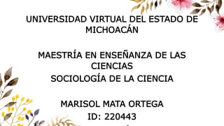 UNIVERSIDAD VIRTUAL DEL ESTADO DE
MICHOACÁN
MAESTRÍA EN ENSEÑANZA DE LAS
CIENCIAS
SOCIOLOGÍA DE LA CIENCIA
MARISOL MATA ORTEGA
ID: 220443
 