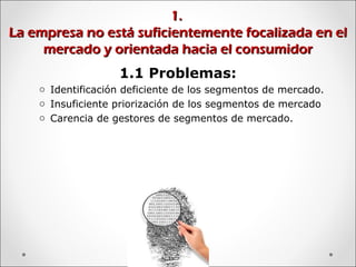1.1.
La empresa no está suficientemente focalizada en elLa empresa no está suficientemente focalizada en el
mercado y orientada hacia el consumidormercado y orientada hacia el consumidor
1.1 Problemas:
o Identificación deficiente de los segmentos de mercado.
o Insuficiente priorización de los segmentos de mercado
o Carencia de gestores de segmentos de mercado.
 