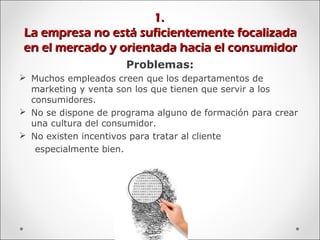 1.1.
La empresa no está suficientemente focalizadaLa empresa no está suficientemente focalizada
en el mercado y orientada hacia el consumidoren el mercado y orientada hacia el consumidor
Problemas:
 Muchos empleados creen que los departamentos de
marketing y venta son los que tienen que servir a los
consumidores.
 No se dispone de programa alguno de formación para crear
una cultura del consumidor.
 No existen incentivos para tratar al cliente
especialmente bien.
 