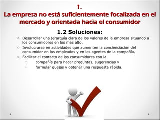 1.1.
La empresa no está suficientemente focalizada en elLa empresa no está suficientemente focalizada en el
mercado y orientada hacia el consumidormercado y orientada hacia el consumidor
1.2 Soluciones:
o Desarrollar una jerarquía clara de los valores de la empresa situando a
los consumidores en los más alto.
o Involucrarse en actividades que aumenten la concienciación del
consumidor en los empleados y en los agentes de la compañía.
o Facilitar el contacto de los consumidores con la
• compañía para hacer preguntas, sugerencias y
• formular quejas y obtener una respuesta rápida.
 