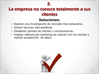 2.2.
La empresa no conoce totalmente a susLa empresa no conoce totalmente a sus
clientesclientes
Soluciones:
o Realizar una investigación de mercado más exhaustiva.
o Utilizar técnicas más analíticas
o Establecer paneles de clientes y concesionarios.
o Instalar software de marketing de relación con los clientes y
realizar prospección de datos.
 