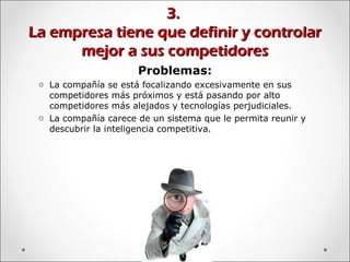3.3.
La empresa tiene que definir y controlarLa empresa tiene que definir y controlar
mejor a sus competidoresmejor a sus competidores
Problemas:
o La compañía se está focalizando excesivamente en sus
competidores más próximos y está pasando por alto
competidores más alejados y tecnologías perjudiciales.
o La compañía carece de un sistema que le permita reunir y
descubrir la inteligencia competitiva.
 
