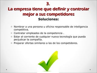 3.3.
La empresa tiene que definir y controlarLa empresa tiene que definir y controlar
mejor a sus competidoresmejor a sus competidores
Soluciones:
o Nombrar a una persona u oficina responsable de inteligencia
competitiva.
o Contratar empleados de la competencia .
o Estar al corriente de cualquier nueva tecnología que pueda
perjudicar la compañía.
o Preparar ofertas similares a las de los competidores.
 