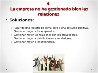 4.4.
La empresa no ha gestionado bien lasLa empresa no ha gestionado bien las
relacionesrelaciones
• Soluciones:
o Pasar de una filosofía de suma-cero a una de suma-positiva.
o Gestionar mejor a los empleados.
o Gestionar mejor las relaciones con los proveedores.
o Gestionar mejor a distribuidores y vendedores.
o Gestionar mejor a los inversores.
 