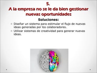 5.5.
A la empresa no se le da bien gestionarA la empresa no se le da bien gestionar
nuevas oportunidadesnuevas oportunidades
Soluciones:
o Diseñar un sistema para estimular el flujo de nuevas
ideas generadas por los colaboradores.
o Utilizar sistemas de creatividad para generar nuevas
ideas.
 