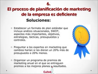 6.6.
El proceso de planificación de marketingEl proceso de planificación de marketing
de la empresa es deficientede la empresa es deficiente
Soluciones:
o Establecer un formato de plan estándar que
incluya análisis situacionales, SWOT,
aspectos más importantes, objetivos,
estrategias, tácticas, presupuestos y
controles.
o Preguntar a los expertos en marketing que
cambios harían si les dieran un 20% más de
presupuesto o 20% menos.
o Organizar un programa de premios de
marketing anual en el que se entreguen
premios a los mejores planes y resultados.
 