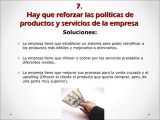 7.7.
Hay que reforzar las políticas deHay que reforzar las políticas de
productos y servicios de la empresaproductos y servicios de la empresa
Soluciones:
o La empresa tiene que establecer un sistema para poder identificar a
los productos más débiles y mejorarlos o eliminarlos.
o La empresa tiene que ofrecer y cobrar por los servicios prestados a
diferentes niveles.
o La empresa tiene que mejorar sus procesos para la venta cruzada y el
upselling (Ofrecer al cliente el producto que quería comprar, pero, de
una gama muy superior).
 