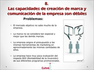 8.8.
Las capacidades de creación de marca yLas capacidades de creación de marca y
comunicación de la empresa son débilescomunicación de la empresa son débiles
Problemas:
o El mercado objetivo no sabe mucho de la
empresa.
o La marca no se considera tan especial y
mejor que las demás marcas.
o La empresa asigna el presupuesto a las
mismas herramientas de marketing en
aproximadamente las mismas cantidades de
años.
o La empresa hace muy poca evaluación del
impacto ROI (Rentabilidad de la Inversión)
de sus diferentes programas promocionales.
 