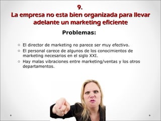 9.9.
La empresa no esta bien organizada para llevarLa empresa no esta bien organizada para llevar
adelante un marketing eficienteadelante un marketing eficiente
Problemas:
o El director de marketing no parece ser muy efectivo.
o El personal carece de algunos de los conocimientos de
marketing necesarios en el siglo XXI.
o Hay malas vibraciones entre marketing/ventas y los otros
departamentos.
 
