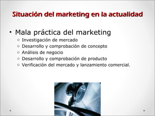 Situación del marketing en la actualidadSituación del marketing en la actualidad
• Mala práctica del marketing
o Investigación de mercado
o Desarrollo y comprobación de concepto
o Análisis de negocio
o Desarrollo y comprobación de producto
o Verificación del mercado y lanzamiento comercial.
 