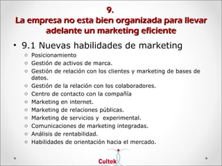 9.9.
La empresa no esta bien organizada para llevarLa empresa no esta bien organizada para llevar
adelante un marketing eficienteadelante un marketing eficiente
• 9.1 Nuevas habilidades de marketing
o Posicionamiento
o Gestión de activos de marca.
o Gestión de relación con los clientes y marketing de bases de
datos.
o Gestión de la relación con los colaboradores.
o Centro de contacto con la compañía
o Marketing en internet.
o Marketing de relaciones públicas.
o Marketing de servicios y experimental.
o Comunicaciones de marketing integradas.
o Análisis de rentabilidad.
o Habilidades de orientación hacia el mercado.
 