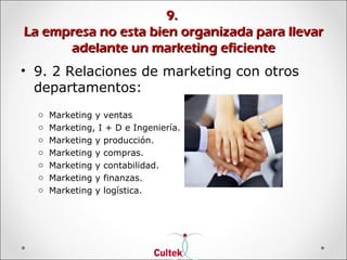 9.9.
La empresa no esta bien organizada para llevarLa empresa no esta bien organizada para llevar
adelante un marketing eficienteadelante un marketing eficiente
• 9. 2 Relaciones de marketing con otros
departamentos:
o Marketing y ventas
o Marketing, I + D e Ingeniería.
o Marketing y producción.
o Marketing y compras.
o Marketing y contabilidad.
o Marketing y finanzas.
o Marketing y logística.
 