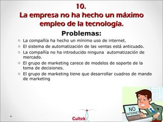 10.10.
La empresa no ha hecho un máximoLa empresa no ha hecho un máximo
empleo de la tecnología.empleo de la tecnología.
Problemas:
o La compañía ha hecho un mínimo uso de internet.
o El sistema de automatización de las ventas está anticuado.
o La compañía no ha introducido ninguna automatización de
mercado.
o El grupo de marketing carece de modelos de soporte de la
toma de decisiones.
o El grupo de marketing tiene que desarrollar cuadros de mando
de marketing
 