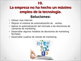 10.10.
La empresa no ha hecho un máximoLa empresa no ha hecho un máximo
empleo de la tecnología.empleo de la tecnología.
Soluciones:
o Utilizar mas internet.
o Mejorar el sistema de automatización de ventas.
o Aplicar la automatización del mercado a las decisiones de
rutinarias de marketing.
o Desarrollar algunos modelos de decisiones de marketing
formales.
o Desarrollar cuadros de mando de marketing.
 