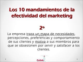 Los 10 mandamientos de laLos 10 mandamientos de la
efectividad del marketingefectividad del marketing
2º2º
La empresa traza un mapa de necesidades,
percepciones, preferencias y comportamiento
de sus clientes y motiva a sus miembros para
que se obsesionen por servir y satisfacer a los
clientes.
 