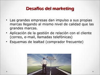 Desafíos del marketingDesafíos del marketing
• Las grandes empresas dan impulso a sus propias
marcas llegando al mismo nivel de calidad que las
grandes marcas.
• Aplicación de la gestión de relación con el cliente
(correo, e-mail, llamadas telefónicas)
• Esquemas de lealtad (comprador frecuente)
 