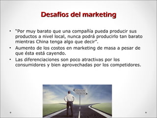 Desafíos del marketingDesafíos del marketing
• “Por muy barato que una compañía pueda producir sus
productos a nivel local, nunca podrá producirlo tan barato
mientras China tenga algo que decir”.
• Aumento de los costos en marketing de masa a pesar de
que ésta está cayendo.
• Las diferenciaciones son poco atractivas por los
consumidores y bien aprovechadas por los competidores.
 