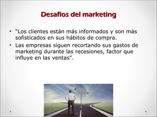 Desafíos del marketingDesafíos del marketing
• “Los clientes están más informados y son más
sofisticados en sus hábitos de compra.
• Las empresas siguen recortando sus gastos de
marketing durante las recesiones, factor que
influye en las ventas”.
 