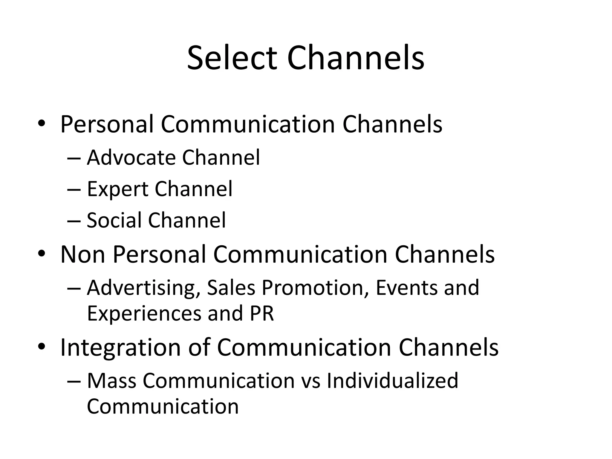 Select Channels
• Personal Communication Channels
– Advocate Channel
– Expert Channel
– Social Channel
• Non Personal Communication Channels
– Advertising, Sales Promotion, Events and
Experiences and PR
• Integration of Communication Channels
– Mass Communication vs Individualized
Communication
 