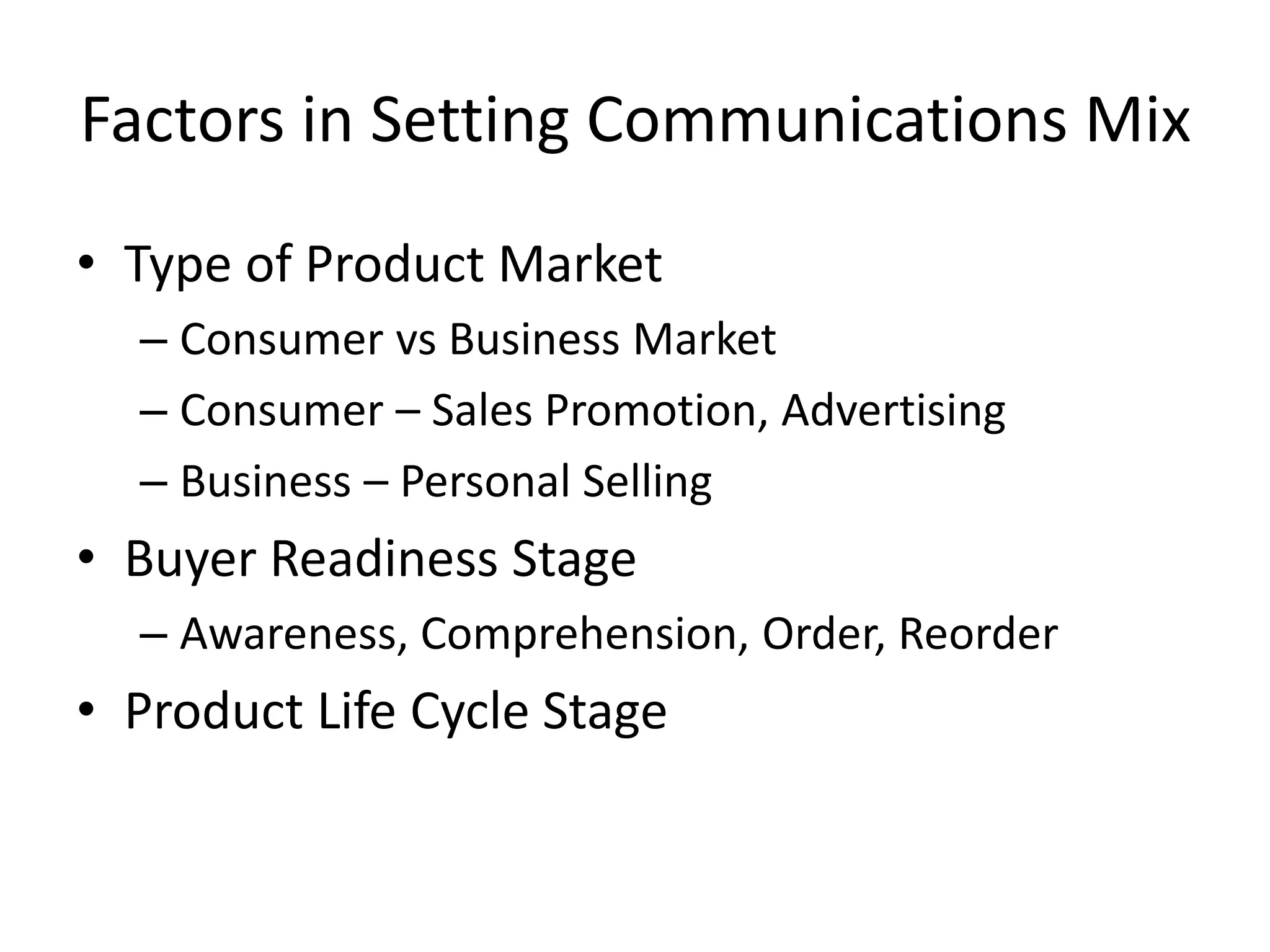 Factors in Setting Communications Mix
• Type of Product Market
– Consumer vs Business Market
– Consumer – Sales Promotion, Advertising
– Business – Personal Selling
• Buyer Readiness Stage
– Awareness, Comprehension, Order, Reorder
• Product Life Cycle Stage
 