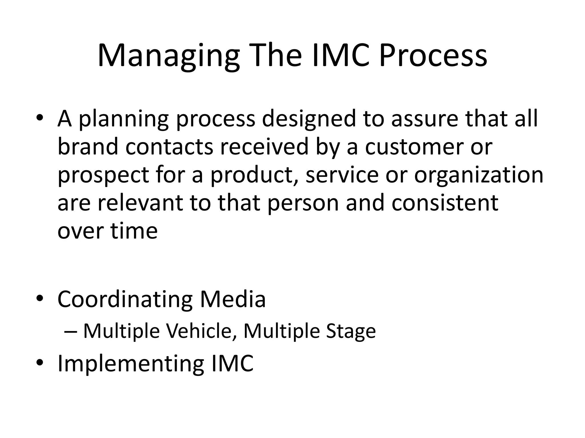 Managing The IMC Process
• A planning process designed to assure that all
brand contacts received by a customer or
prospect for a product, service or organization
are relevant to that person and consistent
over time
• Coordinating Media
– Multiple Vehicle, Multiple Stage
• Implementing IMC
 